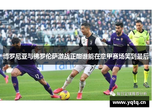 博罗尼亚与佛罗伦萨激战正酣谁能在意甲赛场笑到最后